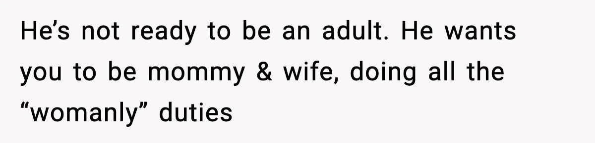He’s not ready to be an adult. He wants you to be mommy & wife, doing all the “womanly” duties