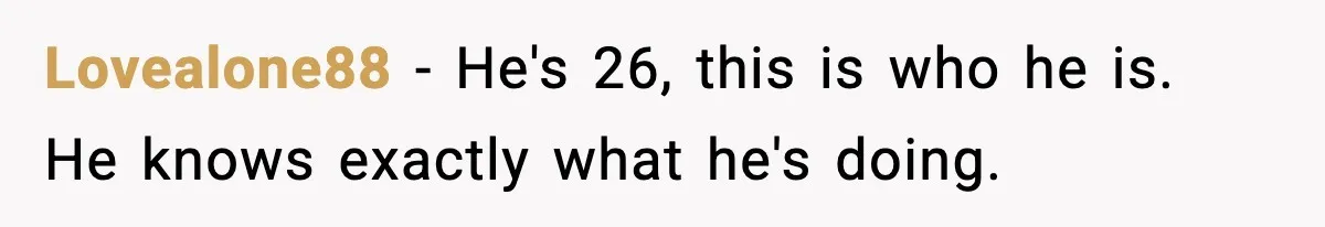 Lovealone88 − He's 26, this is who he is. He knows exactly what he's doing.
