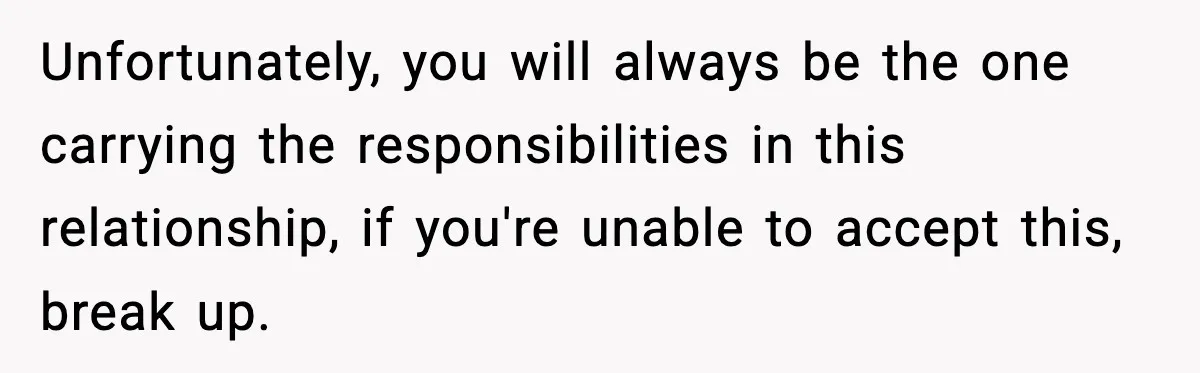 Unfortunately, you will always be the one carrying the responsibilities in this relationship, if you're unable to accept this, break up.