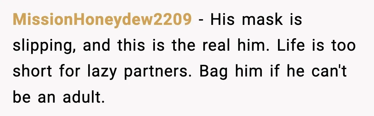 MissionHoneydew2209 − His mask is slipping, and this is the real him. Life is too short for lazy partners. Bag him if he can't be an adult.