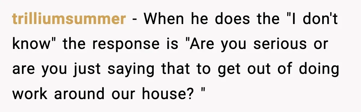 trilliumsummer − When he does the "I don't know" the response is "Are you serious or are you just saying that to get out of doing work around our house?...