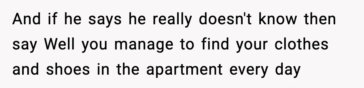 And if he says he really doesn't know then say Well you manage to find your clothes and shoes in the apartment every day