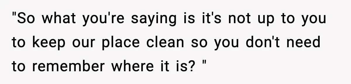 "So what you're saying is it's not up to you to keep our place clean so you don't need to remember where it is? "