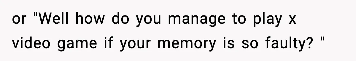 or "Well how do you manage to play x video game if your memory is so faulty? "