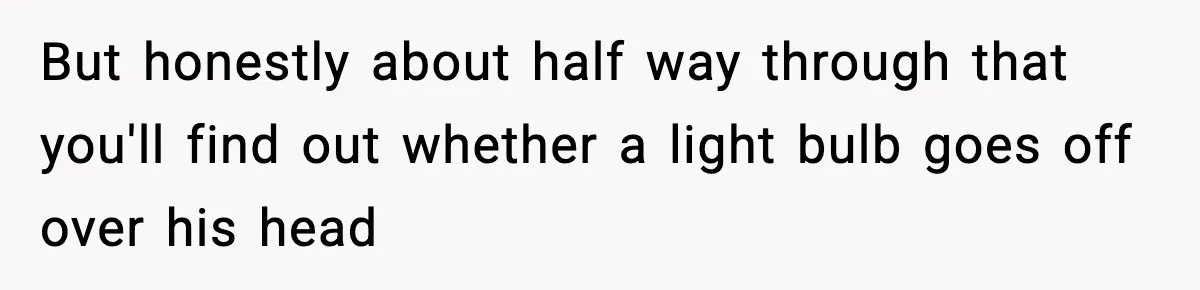 But honestly about half way through that you'll find out whether a light bulb goes off over his head