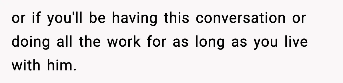 or if you'll be having this conversation or doing all the work for as long as you live with him.