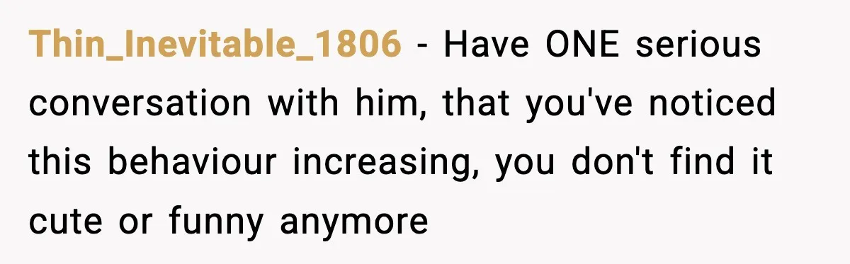 Thin_Inevitable_1806 − Have ONE serious conversation with him, that you've noticed this behaviour increasing, you don't find it cute or funny anymore