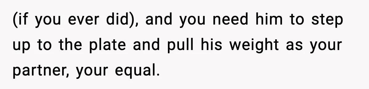 (if you ever did), and you need him to step up to the plate and pull his weight as your partner, your equal.