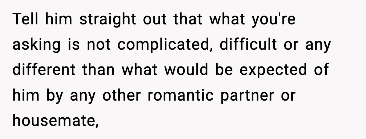 Tell him straight out that what you're asking is not complicated, difficult or any different than what would be expected of him by any other romantic partner or housemate,