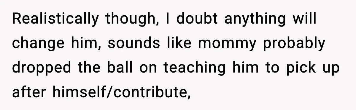 Realistically though, I doubt anything will change him, sounds like mommy probably dropped the ball on teaching him to pick up after himself/contribute,