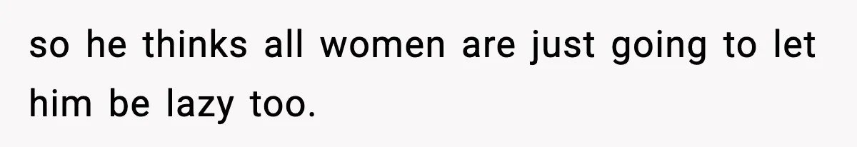 so he thinks all women are just going to let him be lazy too.