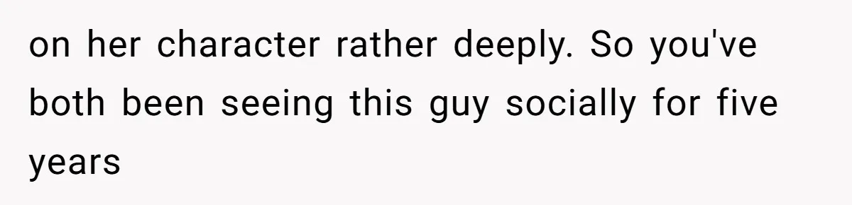 on her character rather deeply. So you've both been seeing this guy socially for five years