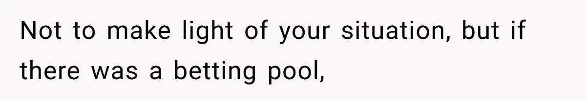 Not to make light of your situation, but if there was a betting pool,