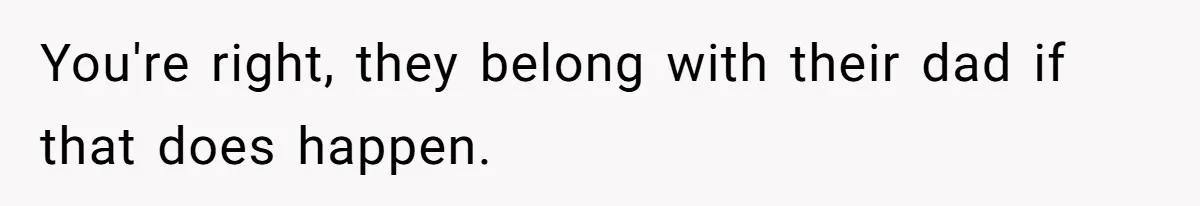 You're right, they belong with their dad if that does happen.