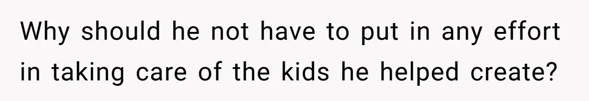Why should he not have to put in any effort in taking care of the kids he helped create?