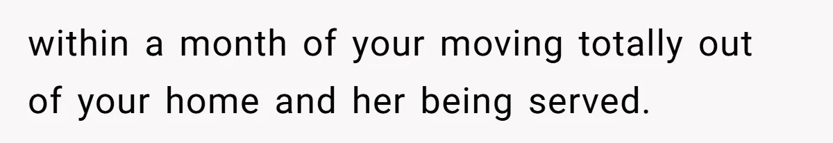 within a month of your moving totally out of your home and her being served.