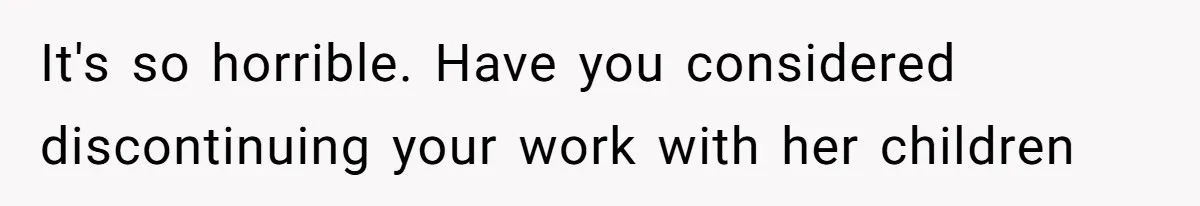 It's so horrible. Have you considered discontinuing your work with her children