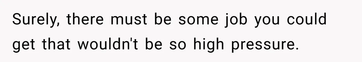 Surely, there must be some job you could get that wouldn't be so high pressure.