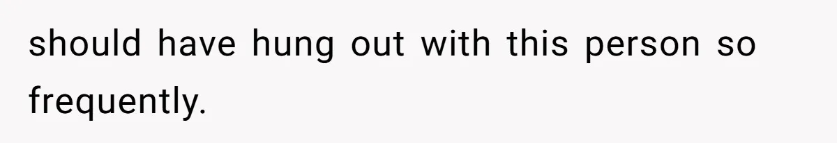 should have hung out with this person so frequently.