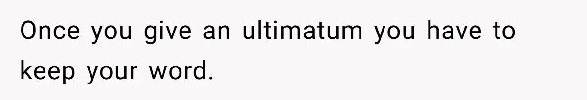 Once you give an ultimatum you have to keep your word.