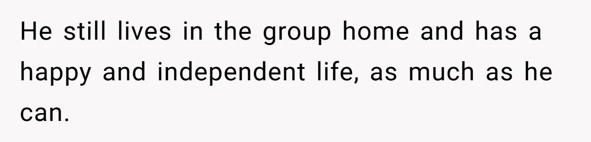 He still lives in the group home and has a happy and independent life, as much as he can.