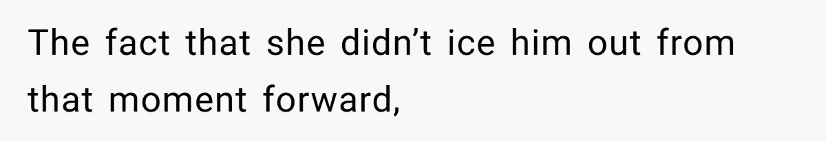 The fact that she didn’t ice him out from that moment forward,