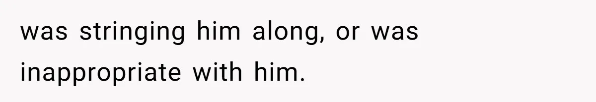was stringing him along, or was inappropriate with him.