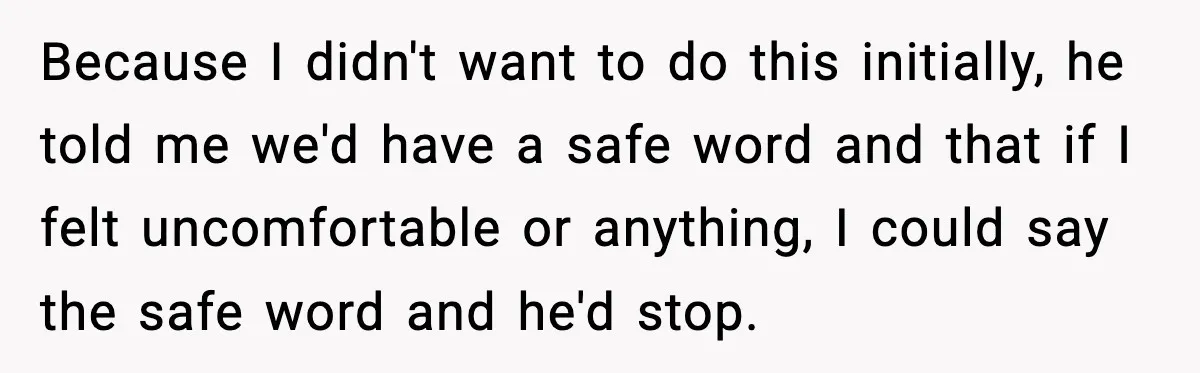 Because I didn't want to do this initially, he told me we'd have a safe word and that if I felt uncomfortable or anything, I could say the safe word...