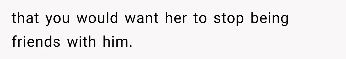 that you would want her to stop being friends with him.