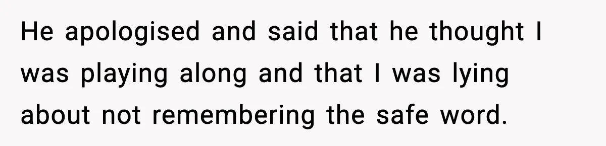 He apologised and said that he thought I was playing along and that I was lying about not remembering the safe word.