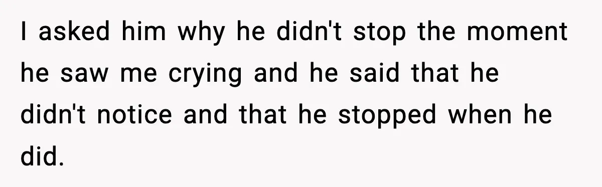 I asked him why he didn't stop the moment he saw me crying and he said that he didn't notice and that he stopped when he did.
