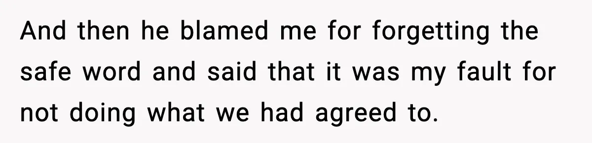 And then he blamed me for forgetting the safe word and said that it was my fault for not doing what we had agreed to.