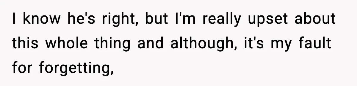 I know he's right, but I'm really upset about this whole thing and although, it's my fault for forgetting,