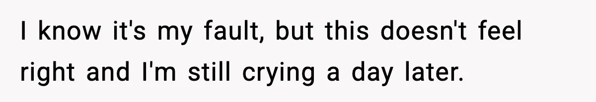 I know it's my fault, but this doesn't feel right and I'm still crying a day later.