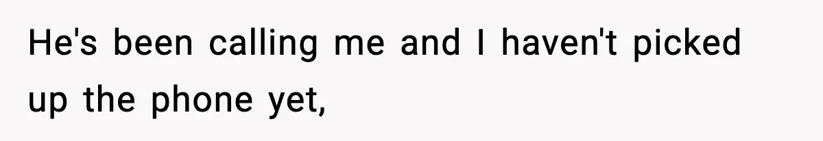 He's been calling me and I haven't picked up the phone yet,
