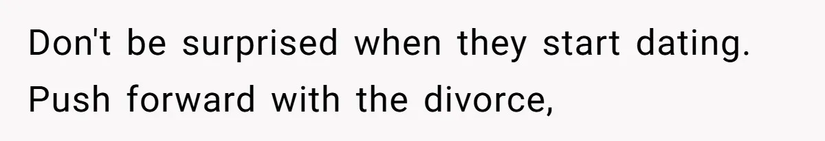 Don't be surprised when they start dating. Push forward with the divorce,