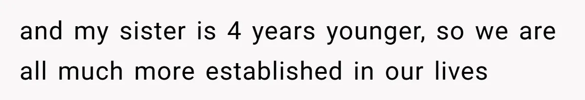 and my sister is 4 years younger, so we are all much more established in our lives