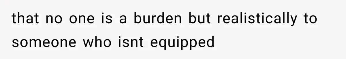 that no one is a burden but realistically to someone who isnt equipped