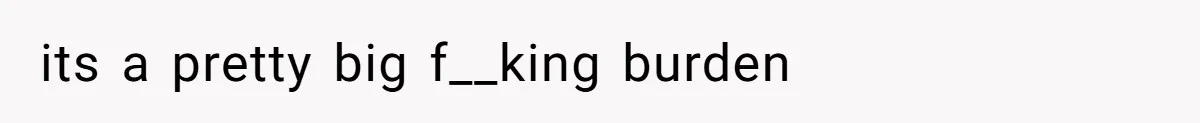 its a pretty big f__king burden
