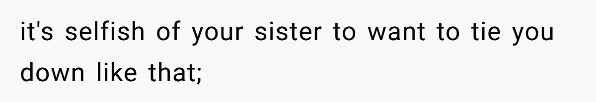 it's selfish of your sister to want to tie you down like that;