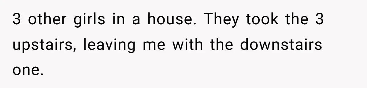3 other girls in a house. They took the 3 upstairs, leaving me with the downstairs one.