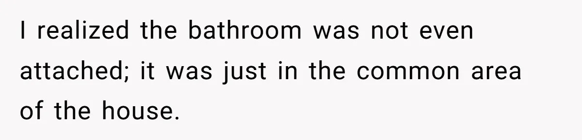 I realized the bathroom was not even attached; it was just in the common area of the house.