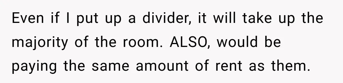 Even if I put up a divider, it will take up the majority of the room. ALSO, would be paying the same amount of rent as them.