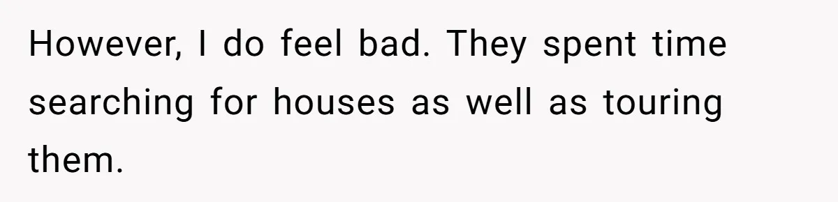 However, I do feel bad. They spent time searching for houses as well as touring them.
