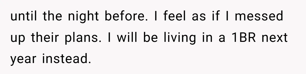 until the night before. I feel as if I messed up their plans. I will be living in a 1BR next year instead.