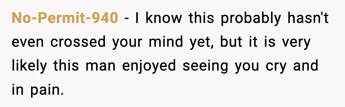 No-Permit-940 − I know this probably hasn't even crossed your mind yet, but it is very likely this man enjoyed seeing you cry and in pain.