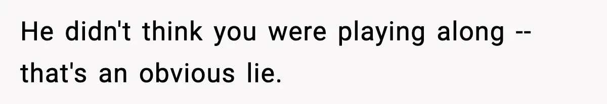 He didn't think you were playing along -- that's an obvious lie.