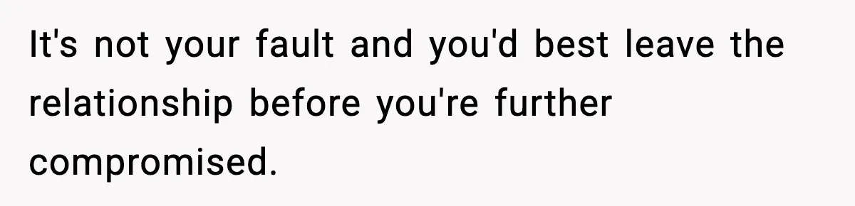 It's not your fault and you'd best leave the relationship before you're further compromised.