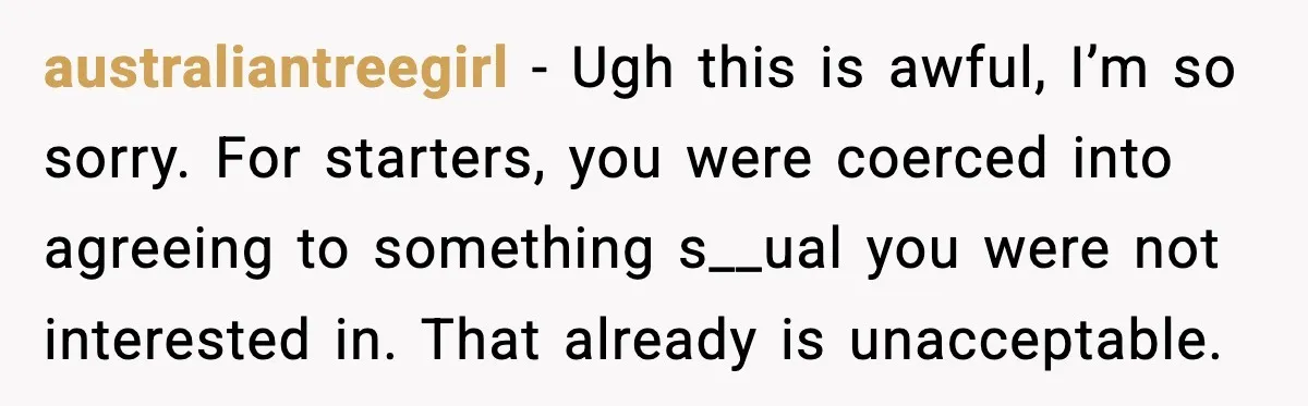 australiantreegirl − Ugh this is awful, I’m so sorry. For starters, you were coerced into agreeing to something s__ual you were not interested in. That already is unacceptable.