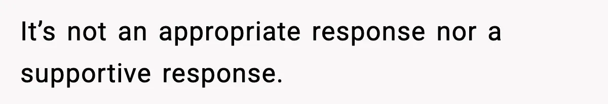 It’s not an appropriate response nor a supportive response.